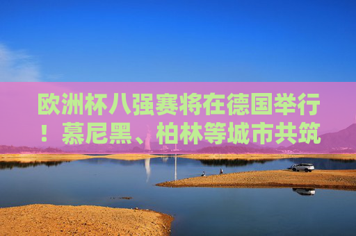 欧洲杯八强赛将在德国举行！慕尼黑、柏林等城市共筑足球盛宴，欧洲杯八强赛，德国多城共筑足球盛宴