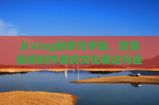 从Vlog到多元宇宙，欧美视频创作者的文化表达与全球传播，欧美视频创作者，从Vlog到多元宇宙的文化表达与全球传播