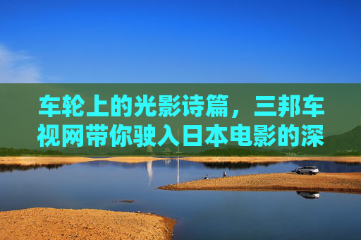 车轮上的光影诗篇，三邦车视网带你驶入日本电影的深邃世界
