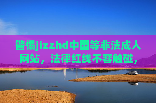 警惕jizzhd中国等非法成人网站,法律红线不容触碰,网络环境需共同守护,警惕非法成人网站触碰法律红线,共护清朗网络环境 警惕jizzhd中国等非法成人网站,法律红线不容触碰,网络环境需共同守护,警惕非法成人网站触碰法律红线,共护清朗网络环境