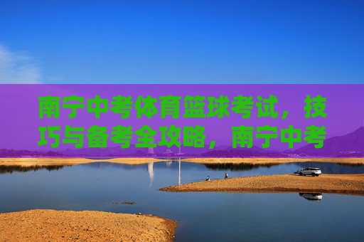 南宁中考体育篮球考试,技巧与备考全攻略,南宁中考体育篮球考试,技巧与备考全攻略 南宁中考体育篮球考试,技巧与备考全攻略,南宁中考体育篮球考试,技巧与备考全攻略