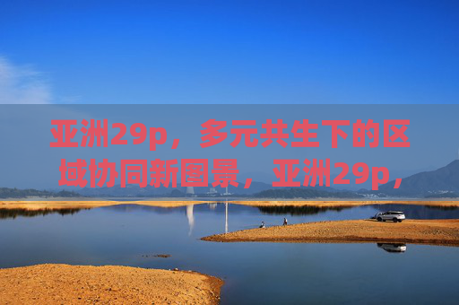 亚洲29p,多元共生下的区域协同新图景,亚洲29p,多元共生下的区域协同新图景 亚洲29p,多元共生下的区域协同新图景,亚洲29p,多元共生下的区域协同新图景