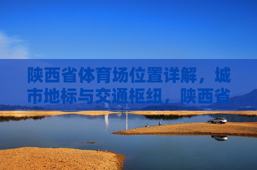 陕西省体育场位置详解，城市地标与交通枢纽，陕西省体育场位置详解，城市地标与交通枢纽