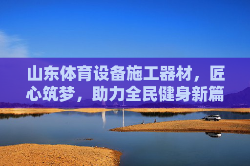 山东体育设备施工器材，匠心筑梦，助力全民健身新篇章，山东体育器材施工，匠心筑梦，助力全民健身新篇章