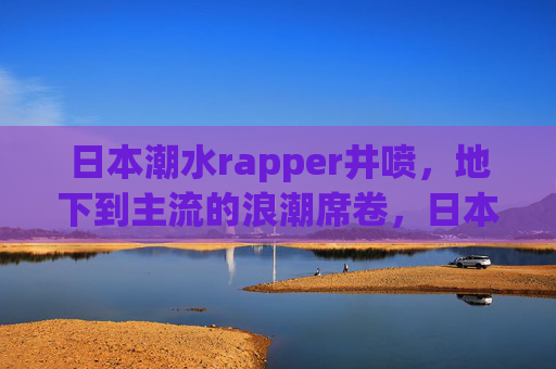 日本潮水rapper井喷，地下到主流的浪潮席卷，日本rapper井喷，地下浪潮破圈主流