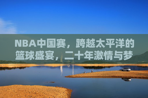 NBA中国赛，跨越太平洋的篮球盛宴，二十年激情与梦想的交响，NBA中国赛，跨越太平洋的二十年篮球激情梦想交响