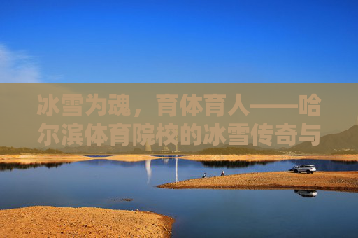 冰雪为魂，育体育人——哈尔滨体育院校的冰雪传奇与使命担当