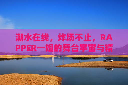 潮水在线，炸场不止，RAPPER一姐的舞台宇宙与精神图腾，炸场宇宙，RAPPER一姐的舞台狂潮与精神图腾