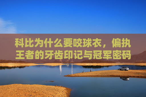 科比为什么要咬球衣，偏执王者的牙齿印记与冠军密码，咬球衣的偏执王者，科比的牙齿印记与冠军密码