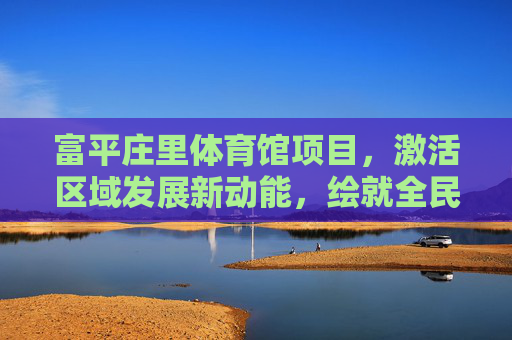 富平庄里体育馆项目，激活区域发展新动能，绘就全民健身新图景，富平庄里体育馆项目激活区域动能 绘就全民健身新图景