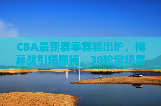 CBA最新赛季赛程出炉，揭幕战引爆期待，38轮常规赛+季后赛决战开启，CBA新赛季赛程出炉，揭幕战引爆期待，38轮常规赛+季后赛决战开启