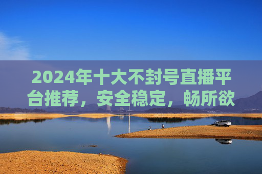 2024年十大不封号直播平台推荐，安全稳定，畅所欲言，告别封号焦虑！2024十大安全稳定不封号直播平台，畅所欲言告别封号焦虑