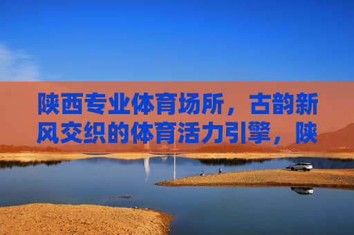 陕西专业体育场所，古韵新风交织的体育活力引擎，陕西古韵新风的体育活力引擎