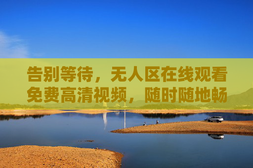 告别等待，无人区在线观看免费高清视频，随时随地畅享大银幕体验，无人区免费高清在线观看，随时随地畅享大银幕