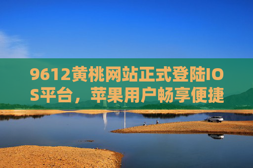 9612黄桃网站正式登陆IOS平台，苹果用户畅享便捷黄桃购物新体验，9612黄桃网站登陆IOS平台 苹果用户畅享便捷黄桃购物新体验
