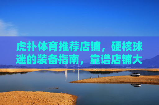 虎扑体育推荐店铺，硬核球迷的装备指南，靠谱店铺大盘点，虎扑硬核球迷装备指南，靠谱店铺大盘点