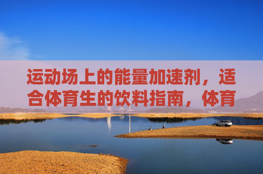 运动场上的能量加速剂，适合体育生的饮料指南，体育生运动能量加速剂，饮料指南