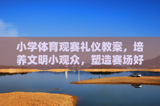 小学体育观赛礼仪教案，培养文明小观众，塑造赛场好风尚，小学体育观赛礼仪教案，培养文明小观众，塑造赛场好风尚