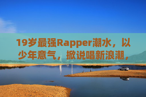 19岁最强Rapper潮水，以少年意气，掀说唱新浪潮，19岁最强Rapper潮水，少年意气掀说唱新浪潮