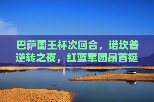 巴萨国王杯次回合，诺坎普逆转之夜，红蓝军团昂首挺进决赛，巴萨国王杯次回合诺坎普逆转挺进决赛
