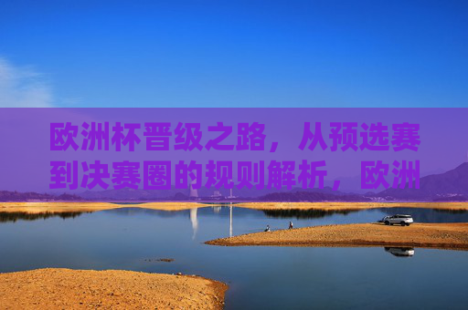 欧洲杯晋级之路，从预选赛到决赛圈的规则解析，欧洲杯晋级之路，预选赛到决赛圈规则解析