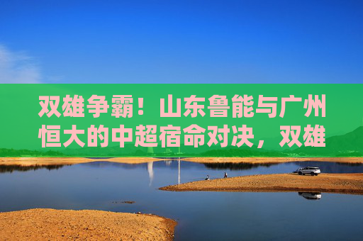 双雄争霸！山东鲁能与广州恒大的中超宿命对决，双雄争霸！鲁粤中超宿命对决