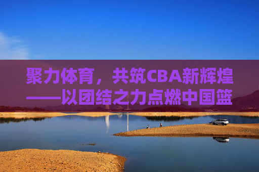 聚力体育，共筑CBA新辉煌——以团结之力点燃中国篮球激情，团结聚力，共筑CBA新辉煌，点燃中国篮球激情