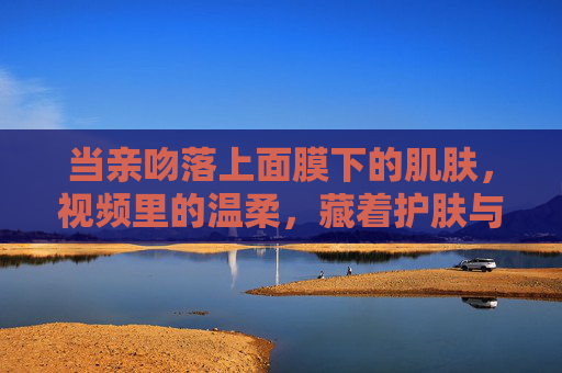 当亲吻落上面膜下的肌肤，视频里的温柔，藏着护肤与爱的双重密码，亲吻落面膜，温柔解锁护肤与爱的双重密码