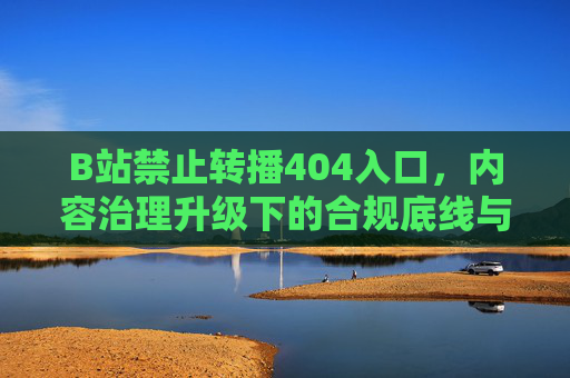 B站禁止转播404入口，内容治理升级下的合规底线与社区生态平衡