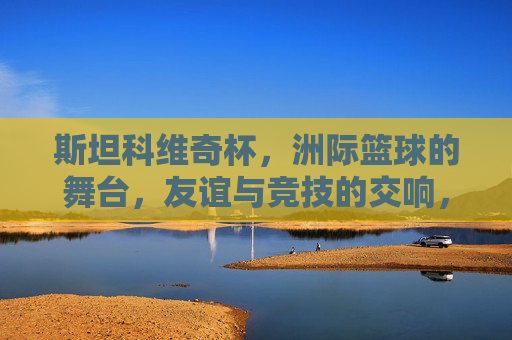 斯坦科维奇杯，洲际篮球的舞台，友谊与竞技的交响，斯坦科维奇杯，洲际篮球的友谊与竞技交响