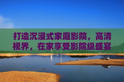 打造沉浸式家庭影院，高清视界，在家享受影院级盛宴，沉浸式家庭影院，在家畅享影院级高清盛宴