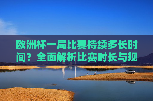 欧洲杯一局比赛持续多长时间？全面解析比赛时长与规则，欧洲杯比赛时长规则全面解析