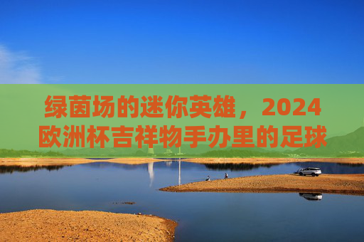 绿茵场的迷你英雄，2024欧洲杯吉祥物手办里的足球记忆与收藏温度