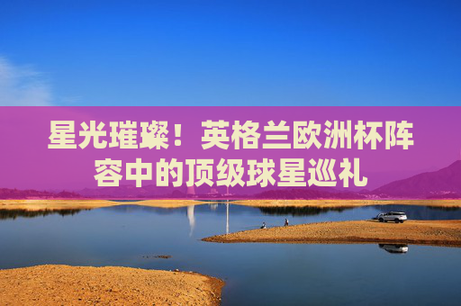 星光璀璨！英格兰欧洲杯阵容中的顶级球星巡礼