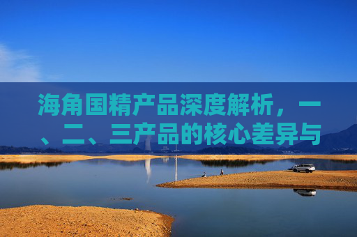 海角国精产品深度解析，一、二、三产品的核心差异与价值定位，海角国精产品深度解析，三款产品核心差异与价值定位