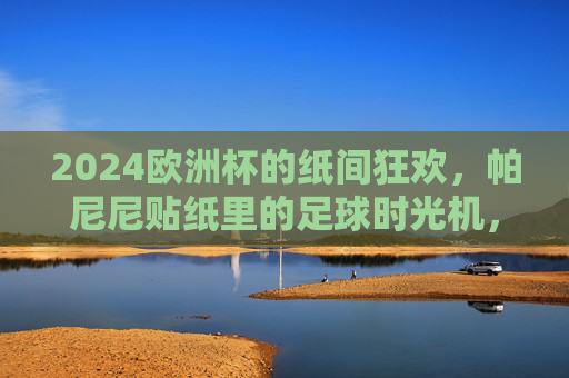 2024欧洲杯的纸间狂欢，帕尼尼贴纸里的足球时光机，2024欧洲杯的纸间狂欢，帕尼尼贴纸足球时光机