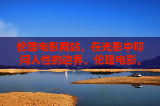 伦理电影网站，在光影中叩问人性的边界，伦理电影，在光影中叩问人性边界