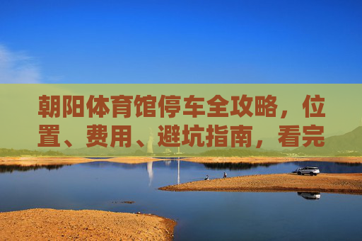 朝阳体育馆停车全攻略，位置、费用、避坑指南，看完不迷路