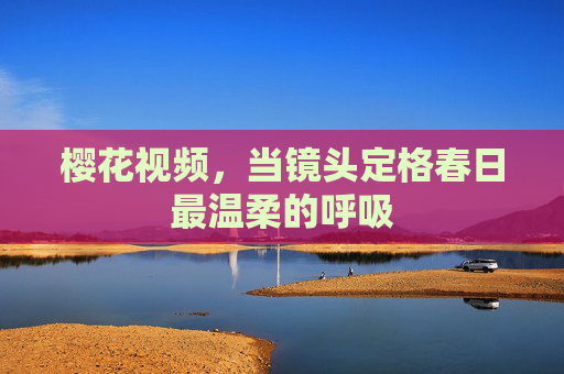 樱花视频，当镜头定格春日最温柔的呼吸