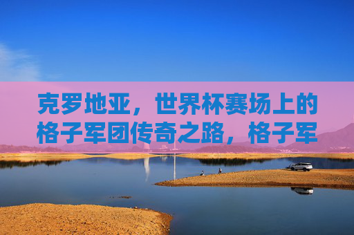 克罗地亚，世界杯赛场上的格子军团传奇之路，格子军团的世界杯传奇之路