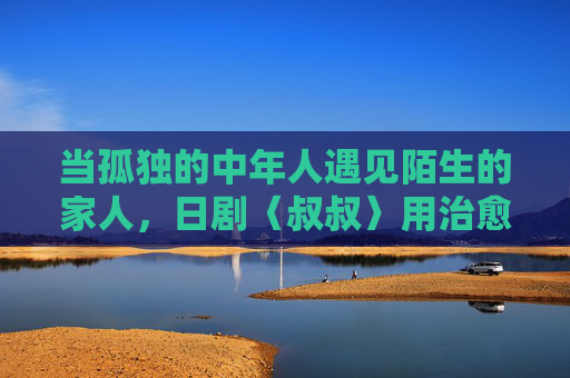 当孤独的中年人遇见陌生的家人,日剧〈叔叔〉用治愈细节重构亲情密码,孤独中年与陌生家人,日剧〈叔叔〉用治愈细节重构亲情 当孤独的中年人遇见陌生的家人,日剧〈叔叔〉用治愈细节重构亲情密码,孤独中年与陌生家人,日剧〈叔叔〉用治愈细节重构亲情