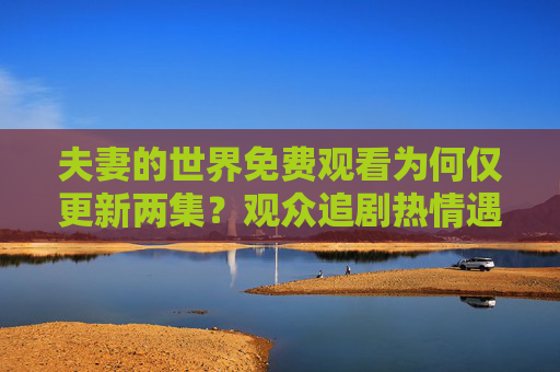 夫妻的世界免费观看为何仅更新两集?观众追剧热情遇冷,平台更新引争议,夫妻的世界免费观看仅更新两引观众争议 夫妻的世界免费观看为何仅更新两集?观众追剧热情遇冷,平台更新引争议,夫妻的世界免费观看仅更新两引观众争议