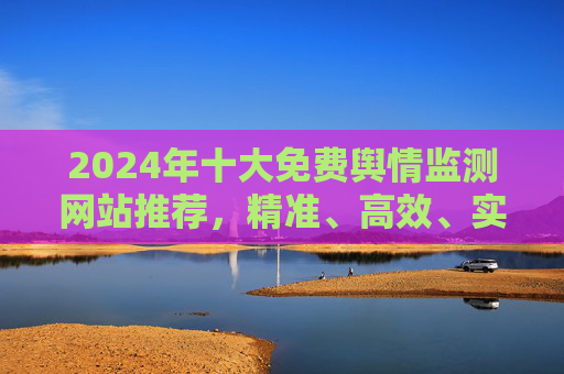 2024年十大免费舆情监测网站推荐,精准、高效、实用,2024年十大免费舆情监测网站推荐 2024年十大免费舆情监测网站推荐,精准、高效、实用,2024年十大免费舆情监测网站推荐