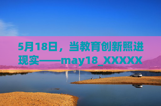 5月18日,当教育创新照进现实——may18_XXXXXL56edu项目的温暖回响,5月18日,当教育创新照进现实——may18项目的温暖回响 5月18日,当教育创新照进现实——may18_XXXXXL56edu项目的温暖回响,5月18日,当教育创新照进现实——may18项目的温暖回响