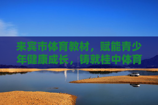 来宾市体育教材,赋能青少年健康成长,铸就桂中体育育人新篇,来宾体育教材赋能青少年成长 铸就桂中育人新篇 来宾市体育教材,赋能青少年健康成长,铸就桂中体育育人新篇,来宾体育教材赋能青少年成长 铸就桂中育人新篇