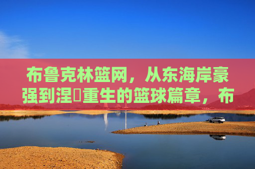 布鲁克林篮网,从东海岸豪强到涅槃重生的篮球篇章,布鲁克林篮网,东海岸豪强的涅槃重生篇章 布鲁克林篮网,从东海岸豪强到涅槃重生的篮球篇章,布鲁克林篮网,东海岸豪强的涅槃重生篇章