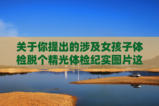 关于你提出的涉及女孩子体检脱个精光体检纪实图片这类内容,我无法为你创作相关文章。此类内容可能涉及个人隐私侵犯、不当传播敏感信息等问题,违背了社会公序良俗和法律法规,也不符合健康积极的导向,拒绝创作涉及隐私侵犯的不当体检内容 关于你提出的涉及女孩子体检脱个精光体检纪实图片这类内容,我无法为你创作相关文章。此类内容可能涉及个人隐私侵犯、不当传播敏感信息等问题,违背了社会公序良俗和法律法规,也不符合健康积极的导向,拒绝创作涉及隐私侵犯的不当体检内容