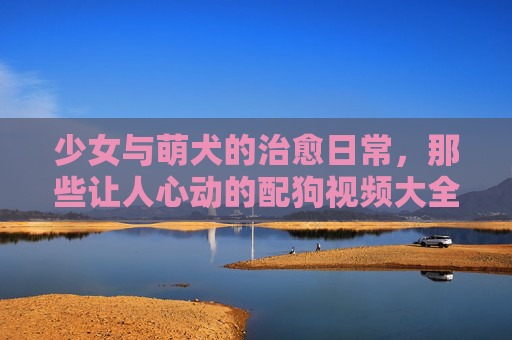 少女与萌犬的治愈日常,那些让人心动的配狗视频大全,少女与萌犬的治愈日常,心动配狗视频大全 少女与萌犬的治愈日常,那些让人心动的配狗视频大全,少女与萌犬的治愈日常,心动配狗视频大全