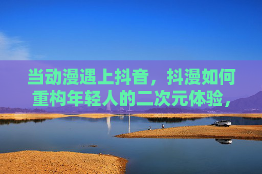 当动漫遇上抖音,抖漫如何重构年轻人的二次元体验,抖漫,二次元体验的年轻化重构 当动漫遇上抖音,抖漫如何重构年轻人的二次元体验,抖漫,二次元体验的年轻化重构