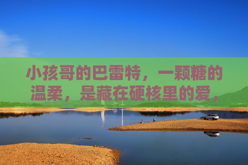 小孩哥的巴雷特,一颗糖的温柔,是藏在硬核里的爱,小孩哥的巴雷特,硬核藏温柔糖 小孩哥的巴雷特,一颗糖的温柔,是藏在硬核里的爱,小孩哥的巴雷特,硬核藏温柔糖